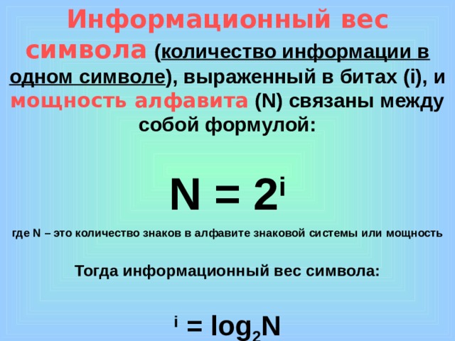 Информационный вес символа  ( количество информации в одном символе ), выраженный в битах  ( i) , и мощность алфавита ( N) связаны между собой формулой: N = 2 i где N – это количество знаков в алфавите знаковой системы  или мощность Тогда информационный вес символа: i = log 2 N