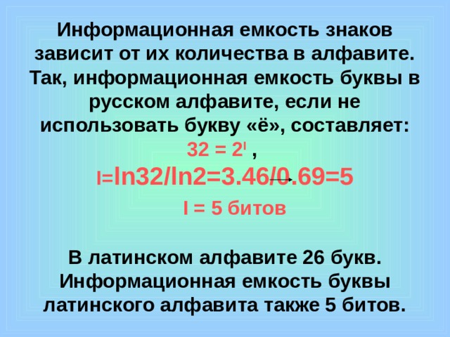 Информационная емкость знаков зависит от их количества в алфавите. Так, информационная емкость буквы в русском алфавите, если не использовать букву «ё», составляет:  32 = 2 I ,  I= ln32/ln2=3.46/0.69=5    I = 5 битов   В латинском алфавите 26 букв. Информационная емкость буквы латинского алфавита также 5 битов.