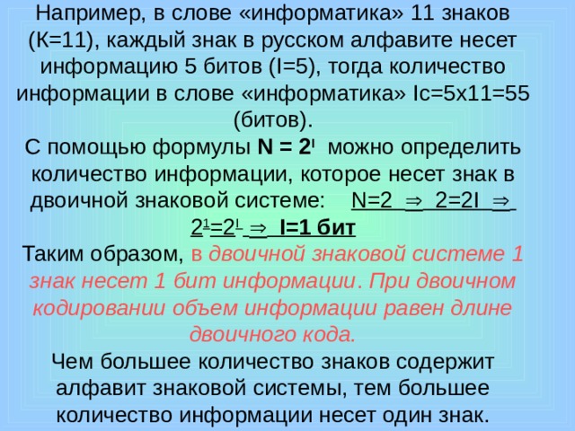 Например, в слове «информатика» 11 знаков (К=11), каждый знак в русском алфавите несет информацию 5 битов ( I =5), тогда количество информации в слове «информатика» I с=5х11=55 (битов).  С помощью формулы N = 2 I  можно определить количество информации, которое несет знак в двоичной знаковой системе: N =2  2=2 I   2 1 =2 I     I =1 бит  Таким образом, в двоичной знаковой системе 1 знак несет 1 бит информации . При двоичном кодировании объем информации равен длине двоичного кода.  Чем большее количество знаков содержит алфавит знаковой системы, тем большее количество информации несет один знак.