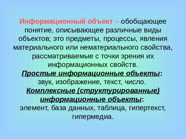 Информационный объект – обобщающее понятие, описывающее различные виды объектов; это предметы, процессы, явления материального или нематериального свойства, рассматриваемые с точки зрения их информационных свойств.  Простые информационные объекты :   звук, изображение, текст, число.  Комплексные (структурированные) информационные объекты :   элемент, база данных, таблица, гипертекст, гипермедиа.