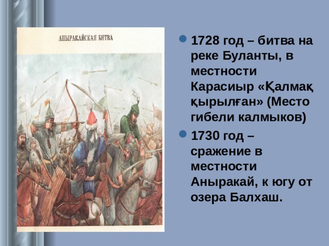 1728 год – битва на реке Буланты, в местности Карасиыр « Қалмақ қырылған » (Место гибели калмыков) 1730 год – сражение в местности Аныракай, к югу от озера Балхаш.