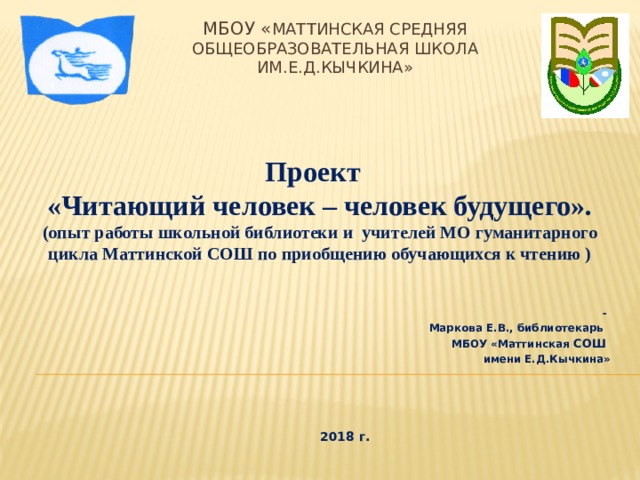 МБОУ « Маттинская средняя общеобразовательная школа им.Е.Д.Кычкина» Проект «Читающий человек – человек будущего». (опыт работы школьной библиотеки и учителей МО гуманитарного цикла Маттинской СОШ по приобщению обучающихся к чтению ) - Маркова Е.В., библиотекарь МБОУ «Маттинская СОШ имени Е.Д.Кычкина»      2018 г.