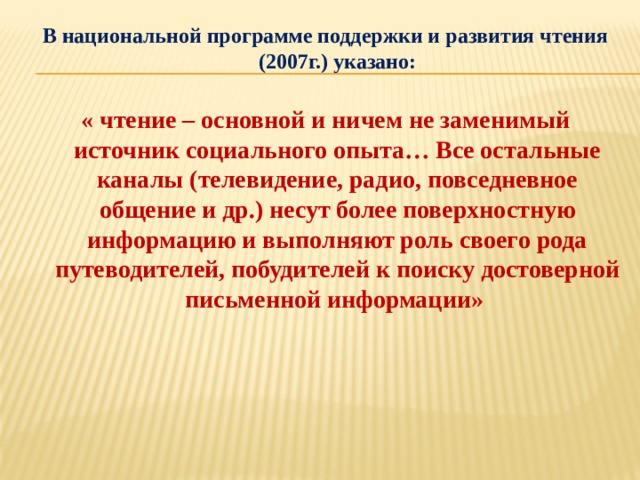 В национальной программе поддержки и развития чтения (2007г.) указано:  « чтение – основной и ничем не заменимый источник социального опыта… Все остальные каналы (телевидение, радио, повседневное общение и др.) несут более поверхностную информацию и выполняют роль своего рода путеводителей, побудителей к поиску достоверной письменной информации»