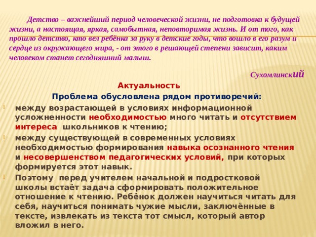 Детство – важнейший период человеческой жизни, не подготовка к будущей жизни, а настоящая, яркая, самобытная, неповторимая жизнь. И от того, как прошло детство, кто вел ребёнка за руку в детские годы, что вошло в его разум и сердце из окружающего мира, - от этого в решающей степени зависит, каким человеком станет сегодняшний малыш.  Сухомлинск ий Актуальность    Проблема обусловлена рядом противоречий: