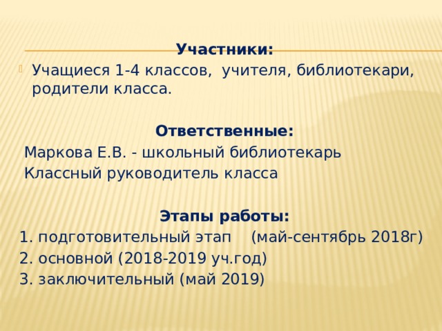 Участники: Учащиеся 1-4 классов, учителя, библиотекари, родители класса. Ответственные:  Маркова Е.В. - школьный библиотекарь  Классный руководитель класса Этапы работы: 1. подготовительный этап (май-сентябрь 2018г) 2. основной (2018-2019 уч.год) 3. заключительный (май 2019)