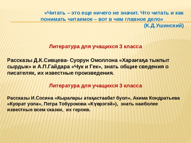 «Читать – это еще ничего не значит. Что читать и как понимать читаемое – вот в чем главное дело» (К.Д.Ушинский) Литература для учащихся 3 класса  Рассказы Д.К.Сивцева- Суорун Омоллона «Хараҥаҕа тыкпыт сырдык» и А.П.Гайдара «Чук и Гек», знать общие сведения о писателях, их известные произведения.  Литература для учащихся 3 класса  Рассказы И.Сосина «Кыралары атаҕастаабат буол», Акима Кондратьева «Куорат уола», Петра Тобурокова «Күөрэгэй»), знать наиболее известные всем сказки, их героев.