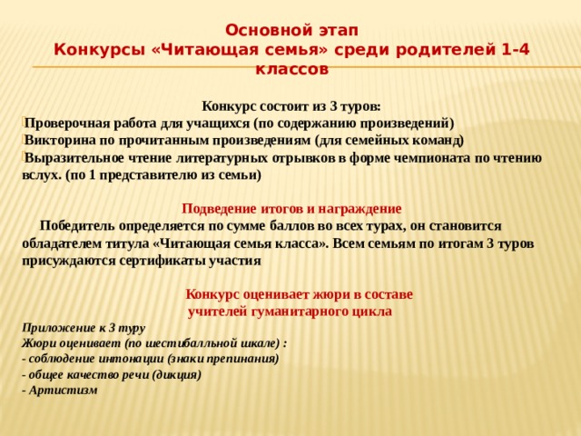 Основной этап Конкурсы «Читающая семья» среди родителей 1-4 классов  Конкурс состоит из 3 туров: Проверочная работа для учащихся (по содержанию произведений) Викторина по прочитанным произведениям (для семейных команд) Выразительное чтение литературных отрывков в форме чемпионата по чтению вслух. (по 1 представителю из семьи)  Подведение итогов и награждение  Победитель определяется по сумме баллов во всех турах, он становится обладателем титула «Читающая семья класса». Всем семьям по итогам 3 туров присуждаются сертификаты участия   Конкурс оценивает жюри в составе учителей гуманитарного цикла Приложение к 3 туру Жюри оценивает (по шестибалльной шкале) : - соблюдение интонации (знаки препинания) - общее качество речи (дикция) - Артистизм