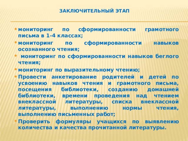 Заключительный этап мониторинг по сформированности грамотного письма в 1-4 классах; мониторинг по сформированности навыков осознанного чтения;  мониторинг по сформированности навыков беглого чтения; мониторинг по выразительному чтению; Провести анкетирование родителей и детей по усвоению навыков чтения и грамотного письма, посещения библиотеки, созданию домашней библиотеки, времени проведения над чтением внеклассной литературы, списка внеклассной литературы, выполнению нормы чтения, выполнению письменных работ; Проверить формуляры учащихся по выявлению количества и качества прочитанной литературы.