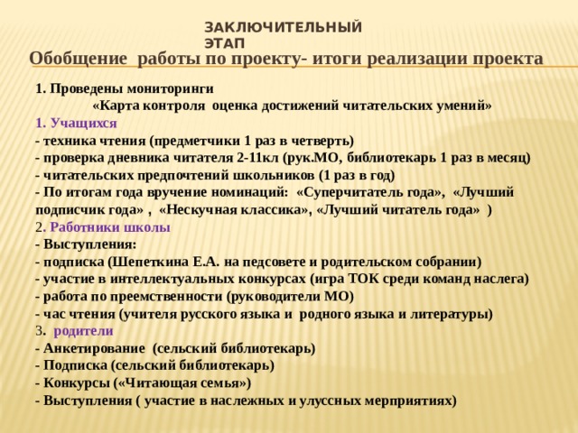 заключительный этап Обобщение работы по проекту- итоги реализации проекта 1. Проведены мониторинги «Карта контроля оценка достижений читательских умений» 1. Учащихся - техника чтения (предметчики 1 раз в четверть) - проверка дневника читателя 2-11кл (рук.МО, библиотекарь 1 раз в месяц) - читательских предпочтений школьников (1 раз в год) - По итогам года вручение номинаций: «Суперчитатель года», «Лучший подписчик года» , «Нескучная классика» , «Лучший читатель года» ) 2 . Работники школы - Выступления: - подписка (Шепеткина Е.А. на педсовете и родительском собрании) - участие в интеллектуальных конкурсах (игра ТОК среди команд наслега) - работа по преемственности (руководители МО) - час чтения (учителя русского языка и родного языка и литературы) 3 . родители - Анкетирование (сельский библиотекарь) - Подписка (сельский библиотекарь) - Конкурсы («Читающая семья») - Выступления ( участие в наслежных и улуссных мерприятиях)