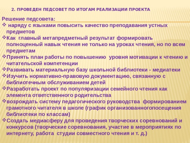 2. Проведен педсовет по итогам реализации проекта Решение педсовета:  наряду с языками повысить качество преподавания устных предметов Как главный метапредметный результат формировать полноценный навык чтения не только на уроках чтения, но по всем предметам Принять план работы по повышению уровня мотивации к чтению и читательской компетенции Развивать материальную базу школьной библиотеки - медиатеки Изучить нормативно-правовую документацию, связанную с библиотечным обслуживанием детей Разработать проект по популяризации семейного чтения как элемента ответственного родительства возрождать систему педагогического руководства формированием грамотного читателя в школе (график организованногопосещения библиотеки по классам) Создать медиасферу для проведения творческих соревнований и конкурсов (творческие соревнования, участие в мероприятиях по интернету, работа студии совместного чтения и т. д.)