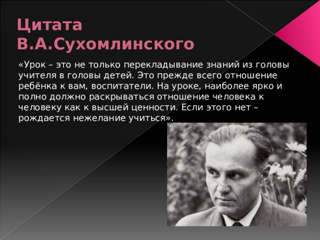 Цитата В.А.Сухомлинского «Урок – это не только перекладывание знаний из головы учителя в головы детей. Это прежде всего отношение ребёнка к вам, воспитатели. На уроке, наиболее ярко и полно должно раскрываться отношение человека к человеку как к высшей ценности. Если этого нет – рождается нежелание учиться».