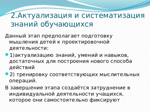 2.Актуализация и систематизация знаний обучающихся Данный этап предполагает подготовку мышления детей к проектировочной деятельности: 1)актуализацию знаний, умений и навыков, достаточных для построения нового способа действий 2) тренировку соответствующих мыслительных операций. В завершение этапа создаётся затруднение в индивидуальной деятельности учащихся, которое они самостоятельно фиксируют