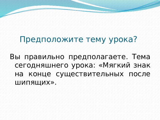 Предположите тему урока? Вы правильно предполагаете. Тема сегодняшнего урока: «Мягкий знак на конце существительных после шипящих».