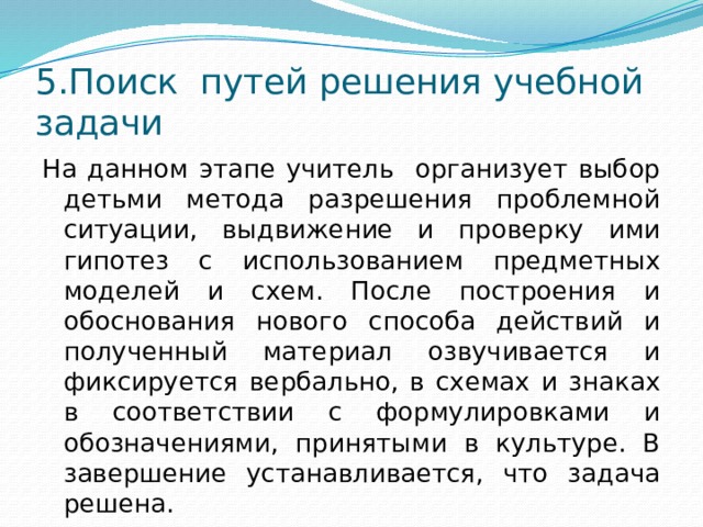 5.Поиск путей решения учебной задачи На данном этапе учитель организует выбор детьми метода разрешения проблемной ситуации, выдвижение и проверку ими гипотез с использованием предметных моделей и схем. После построения и обоснования нового способа действий и полученный материал озвучивается и фиксируется вербально, в схемах и знаках в соответствии с формулировками и обозначениями, принятыми в культуре. В завершение устанавливается, что задача решена.