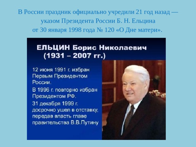 В России праздник официально учредили 21 год назад — указом Президента России Б. Н. Ельцина  от 30 января 1998 года № 120 «О Дне матери».