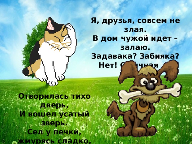 Я, друзья, совсем не злая.  В дом чужой идет – залаю.  Задавака? Забияка?  Нет! Обычная ...  Отворилась тихо дверь,  И вошел усатый зверь.  Сел у печки, жмурясь сладко,  И умылся мягкой лапкой.