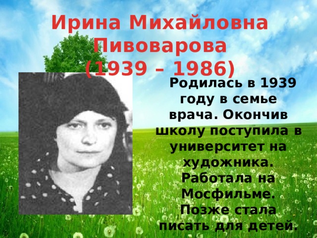 Ирина Михайловна Пивоварова (1939 – 1986)  Родилась в 1939 году в семье врача. Окончив школу поступила в университет на художника. Работала на Мосфильме. Позже стала писать для детей.