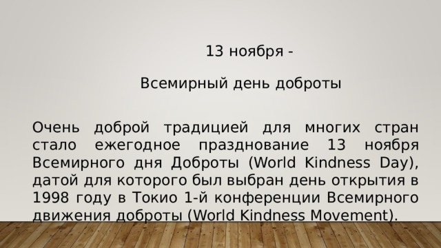 13 ноября - Всемирный день доброты Очень доброй традицией для многих стран стало ежегодное празднование 13 ноября Всемирного дня Доброты (World Kindness Day), датой для которого был выбран день открытия в 1998 году в Токио 1-й конференции Всемирного движения доброты (World Kindness Movement).
