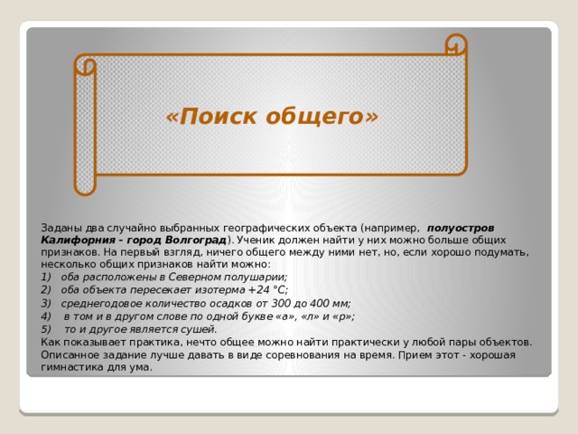 «Поиск общего»    Заданы два случайно выбранных географиче­ских объекта (например,   полуост­ров Калифорния - город Волгоград ). Ученик должен найти у них можно больше общих признаков. На первый взгляд, ничего общего между ними нет, но, если хорошо подумать, несколько общих признаков найти можно: 1)   оба расположены в Северном полушарии; 2)   оба объекта пересекает изотерма +24 °С; 3)   среднегодовое количество осадков от 300 до 400 мм; 4)    в том и в другом слове по одной букве «а», «л» и «р»; 5)    то и другое является сушей. Как показывает практика, нечто общее можно найти практически у любой пары объектов. Описанное задание лучше давать в виде соревнования на время. Прием этот - хорошая гимнасти­ка для ума.