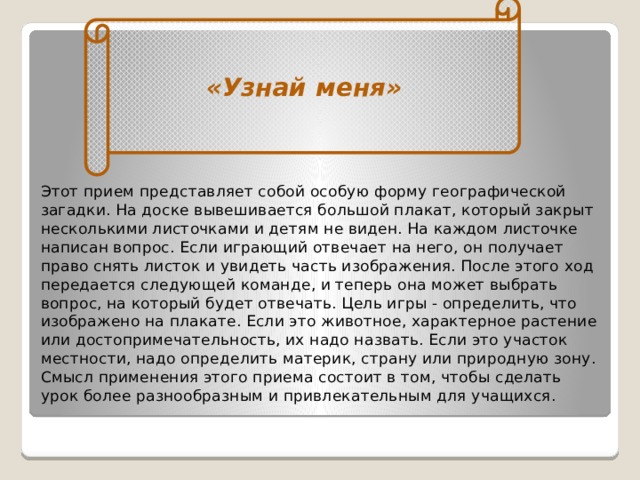 «Узнай меня» Этот прием представляет собой особую форму географической загадки. На доске вывешивается большой плакат, который закрыт несколькими листочками и детям не виден. На каждом листоч­ке написан вопрос. Если играющий отвечает на него, он получает право снять листок и увидеть часть изображения. После этого ход передается следующей команде, и теперь она может выбрать вопрос, на который будет отвечать. Цель игры - определить, что изображено на плакате. Если это животное, характерное растение или достопри­мечательность, их надо назвать. Если это учас­ток местности, надо определить материк, стра­ну или природную зону. Смысл применения этого приема состоит в том, чтобы сделать урок более разнообразным и привлекательным для учащихся.