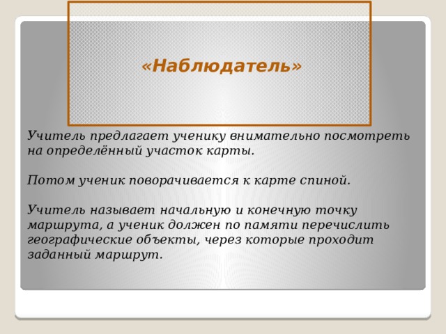 «Наблюдатель» Учитель предлагает ученику внимательно посмотреть на определённый участок карты.  Потом ученик поворачивается к карте спиной.  Учитель называет начальную и конечную точку маршрута, а ученик должен по памяти перечислить географические объекты, через которые проходит заданный маршрут.