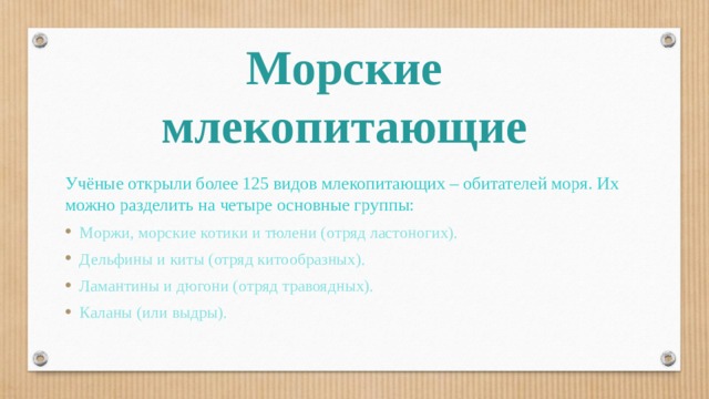 Морские млекопитающие Учёные открыли более 125 видов млекопитающих – обитателей моря. Их можно разделить на четыре основные группы: Моржи, морские котики и тюлени (отряд ластоногих). Дельфины и киты (отряд китообразных). Ламантины и дюгони (отряд травоядных). Каланы (или выдры).