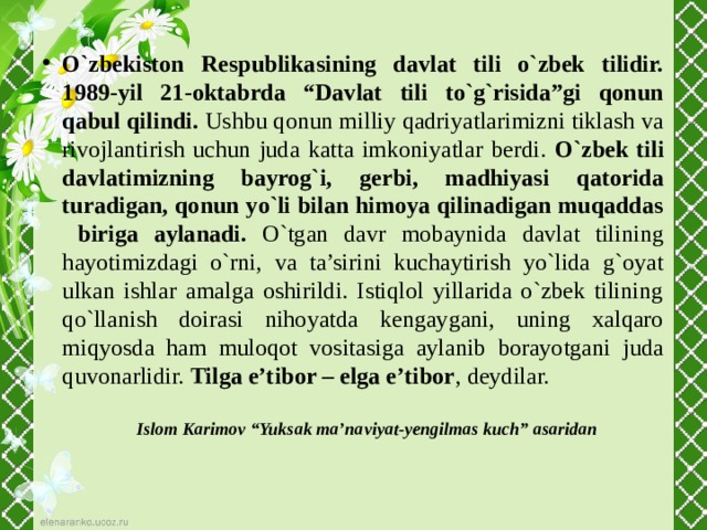 O`zbekiston Respublikasining davlat tili o`zbek tilidir. 1989-yil 21-oktabrda “Davlat tili to`g`risida”gi qonun qabul qilindi. Ushbu qonun milliy qadriyatlarimizni tiklash va rivojlantirish uchun juda katta imkoniyatlar berdi. O`zbek tili davlatimizning bayrog`i, gerbi, madhiyasi qatorida turadigan, qonun yo`li bilan himoya qilinadigan muqaddas biriga aylanadi. O`tgan davr mobaynida davlat tilining hayotimizdagi o`rni, va ta’sirini kuchaytirish yo`lida g`oyat ulkan ishlar amalga oshirildi. Istiqlol yillarida o`zbek tilining qo`llanish doirasi nihoyatda kengaygani, uning xalqaro miqyosda ham muloqot vositasiga aylanib borayotgani juda quvonarlidir. Tilga e’tibor – elga e’tibor , deydilar.