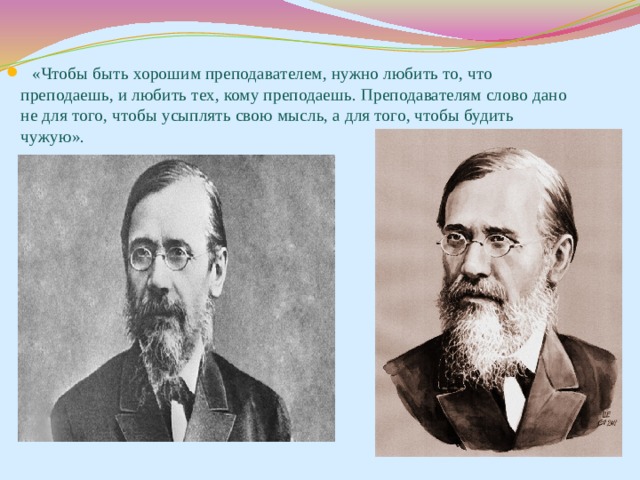 «Чтобы быть хорошим преподавателем, нужно любить то, что преподаешь, и любить тех, кому преподаешь. Преподавателям слово дано не для того, чтобы усыплять свою мысль, а для того, чтобы будить чужую». 