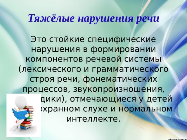 Тяжёлые нарушения речи Это стойкие специфические нарушения в формировании компонентов речевой системы (лексического и грамматического строя речи, фонематических процессов, звукопроизношения, просодики), отмечающиеся у детей при сохранном слухе и нормальном интеллекте.