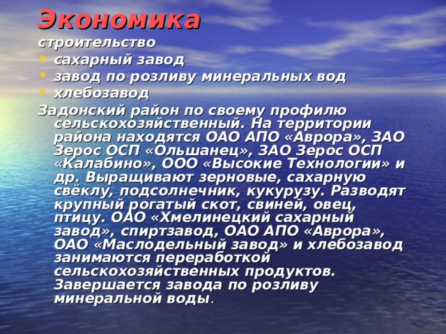 Экономика строительство сахарный завод завод по розливу минеральных вод хлебозавод Задонский район по своему профилю сельскохозяйственный. На территории района находятся ОАО АПО «Аврора», ЗАО Зерос ОСП «Ольшанец», ЗАО Зерос ОСП «Калабино», ООО «Высокие Технологии» и др. Выращивают зерновые, сахарную свёклу, подсолнечник, кукурузу. Разводят крупный рогатый скот, свиней, овец, птицу. ОАО «Хмелинецкий сахарный завод», спиртзавод, ОАО АПО «Аврора», ОАО «Маслодельный завод» и хлебозавод занимаются переработкой сельскохозяйственных продуктов. Завершается завода по розливу минеральной воды .