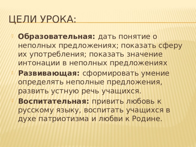 Цели урока: Образовательная: дать понятие о неполных предложениях; показать сферу их употребления; показать значение интонации в неполных предложениях Развивающая: сформировать умение определять неполные предложения, развить устную речь учащихся. Воспитательная: привить любовь к русскому языку, воспитать учащихся в духе патриотизма и любви к Родине.