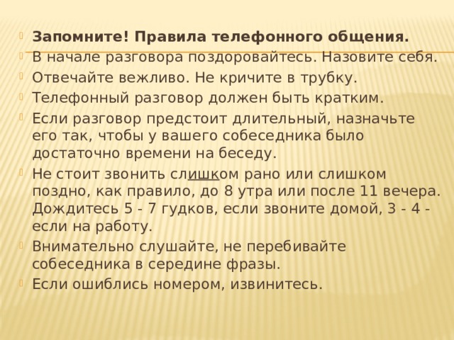 Запомните! Правила телефонного общения. В начале разговора поздоровайтесь. Назовите себя. Отвечайте вежливо. Не кричите в трубку. Телефонный разговор должен быть кратким. Если разговор предстоит длительный, назначьте его так, чтобы у вашего собеседника было достаточно времени на беседу. Не стоит звонить сл ишк