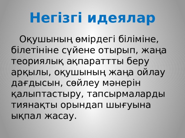 Негізгі идеялар  Оқушының өмірдегі біліміне, білетініне сүйене отырып, жаңа теориялық ақпараттты беру арқылы, оқушының жаңа ойлау дағдысын, сөйлеу мәнерін қалыптастыру, тапсырмаларды тиянақты орындап шығуына ықпал жасау.