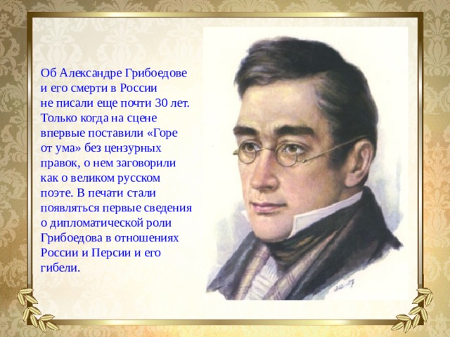 Об Александре Грибоедове и его смерти в России не писали еще почти 30 лет. Только когда на сцене впервые поставили «Горе от ума» без цензурных правок, о нем заговорили как о великом русском поэте. В печати стали появляться первые сведения о дипломатической роли Грибоедова в отношениях России и Персии и его гибели.