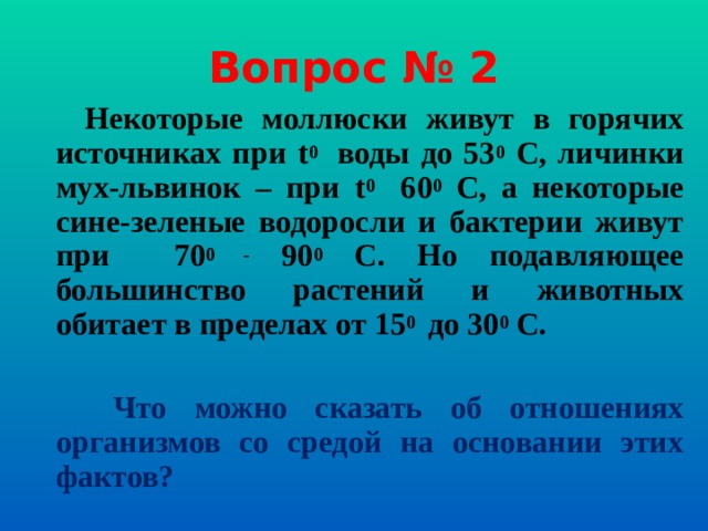 Вопрос № 2  Некоторые моллюски живут в горячих источниках при t 0  воды до 53 0 С, личинки мух-львинок – при t 0  60 0 С, а некоторые сине-зеленые водоросли и бактерии живут при 70 0 - 90 0 С. Но подавляющее большинство растений и животных обитает в пределах от 15 0  до 30 0 С.   Что можно сказать об отношениях организмов со средой на основании этих фактов?