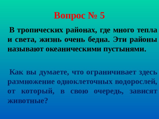 Вопрос № 5  В тропических районах, где много тепла и света, жизнь очень бедна. Эти районы называют океаническими пустынями.   Как вы думаете, что ограничивает здесь размножение одноклеточных водорослей, от который, в свою очередь, зависят животные?