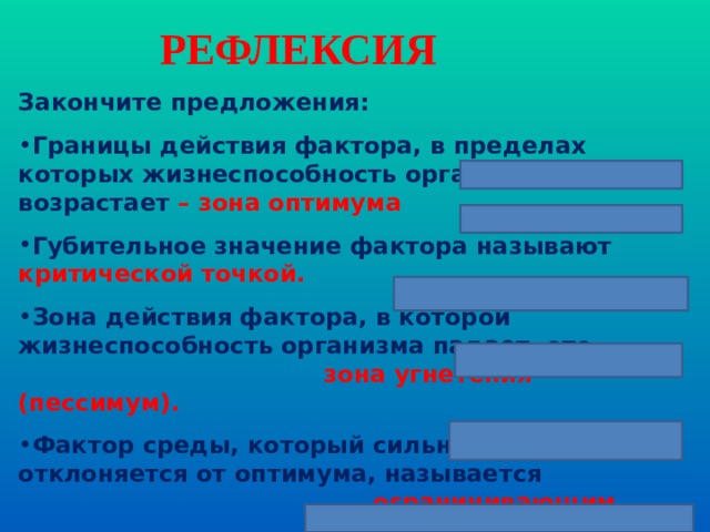 РЕФЛЕКСИЯ Закончите предложения: Границы действия фактора, в пределах которых жизнеспособность организмов возрастает – зона оптимума Губительное значение фактора называют критической точкой. Зона действия фактора, в которой жизнеспособность организма падает- это зона угнетения (пессимум). Фактор среды, который сильнее всего отклоняется от оптимума, называется ограничивающим. Реакция организма на изменение длины дня называется  фотопериодизм.