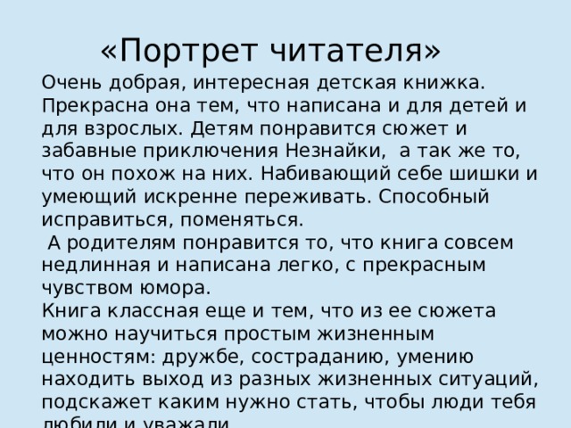 «Портрет читателя» Очень добрая, интересная детская книжка. Прекрасна она тем, что написана и для детей и для взрослых. Детям понравится сюжет и забавные приключения Незнайки, а так же то, что он похож на них. Набивающий себе шишки и умеющий искренне переживать. Способный исправиться, поменяться.  А родителям понравится то, что книга совсем недлинная и написана легко, с прекрасным чувством юмора. Книга классная еще и тем, что из ее сюжета можно научиться простым жизненным ценностям: дружбе, состраданию, умению находить выход из разных жизненных ситуаций, подскажет каким нужно стать, чтобы люди тебя любили и уважали.