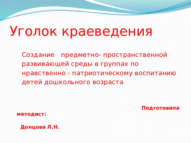 Уголок краеведения  Создание предметно- пространственной  развивающей среды в группах по  нравственно - патриотическому воспитанию  детей дошкольного возраста  Подготовила методист:  Донцова Л.Н.