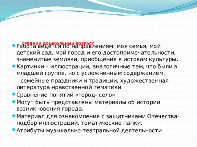 СРЕДНИЙ ДОШКОЛЬНЫЙ ВОЗРАСТ   Работа ведется по направлениям: моя семья, мой детский сад, мой город и его достопримечательности, знаменитые земляки, приобщение к истокам культуры . Картинки – иллюстрации, аналогичные тем, что были в младшей группе, но с усложненным содержанием.  семейные праздники и традиции, художественная литература нравственной тематики