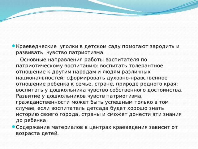 Краеведческие уголки в детском саду помогают зародить и развивать чувство патриотизма  Основные направления работы воспитателя по патриотическому воспитанию: воспитать толерантное отношение к другим народам и людям различных национальностей; сформировать духовно-нравственное отношение ребенка к семье, стране, природе родного края; воспитать у дошкольника чувство собственного достоинства. Развитие у дошкольников чувств патриотизма, гражданственности может быть успешным только в том случае, если воспитатель детсада будет хорошо знать историю своего города, страны и сможет донести эти знания до ребенка. Содержание материалов в центрах краеведения зависит от возраста детей.