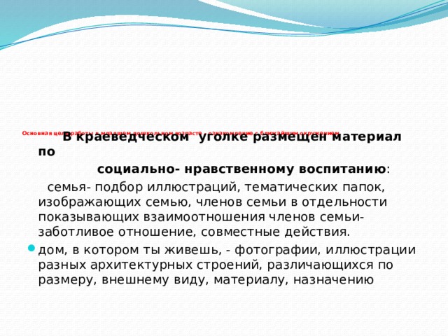 Основная цель работы в младшем дошкольном возрасте - ознакомление с ближайшим окружением.     В краеведческом уголке размещен материал по  социально- нравственному воспитанию :  семья- подбор иллюстраций, тематических папок, изображающих семью, членов семьи в отдельности показывающих взаимоотношения членов семьи- заботливое отношение, совместные действия.