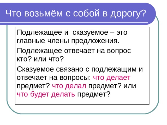 Что возьмём с собой в дорогу? Подлежащее и сказуемое – это главные члены предложения. Подлежащее отвечает на вопрос кто? или что? Сказуемое связано с подлежащим и отвечает на вопросы: что делает предмет? что делал предмет? или что будет делать предмет?