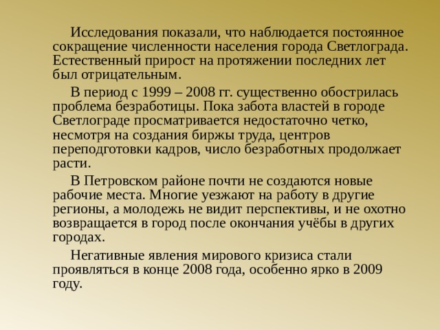 Исследования показали, что наблюдается постоянное сокращение численности населения города Светлограда. Естественный прирост на протяжении последних лет был отрицательным.   В период с 1999 – 2008 гг. существенно обострилась проблема безработицы. Пока забота властей в городе Светлограде просматривается недостаточно четко, несмотря на создания биржы труда, центров переподготовки кадров, число безработных продолжает расти.   В Петровском районе почти не создаются новые рабочие места. Многие уезжают на работу в другие регионы, а молодежь не видит перспективы, и не охотно возвращается в город после окончания учёбы в других городах.   Негативные явления мирового кризиса стали проявляться в конце 2008 года, особенно ярко в 2009 году.