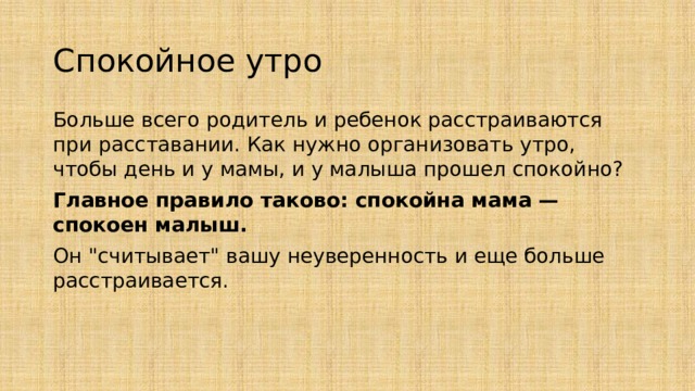 Спокойное утро Больше всего родитель и ребенок расстраиваются при расставании. Как нужно организовать утро, чтобы день и у мамы, и у малыша прошел спокойно? Главное правило таково: спокойна мама — спокоен малыш. Он 