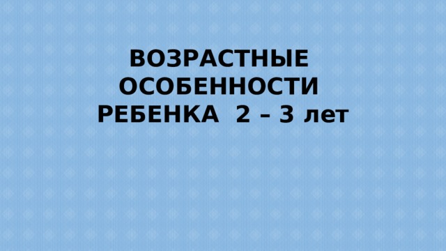 ВОЗРАСТНЫЕ ОСОБЕННОСТИ РЕБЕНКА 2 – 3 лет