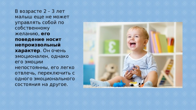 В возрасте 2 – 3 лет малыш еще не может управлять собой по собственному желанию, его поведение носит непроизвольный характер . Он очень эмоционален, однако его эмоции непостоянны, его легко отвлечь, переключить с одного эмоционального состояния на другое.