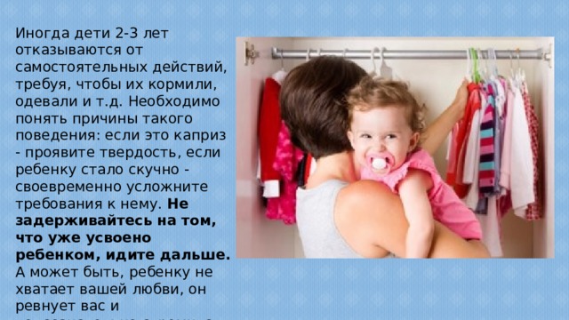 Иногда дети 2-3 лет отказываются от самостоятельных действий, требуя, чтобы их кормили, одевали и т.д. Необходимо понять причины такого поведения: если это каприз - проявите твердость, если ребенку стало скучно - своевременно усложните требования к нему. Не задерживайтесь на том, что уже усвоено ребенком, идите дальше. А может быть, ребенку не хватает вашей любви, он ревнует вас и подсознательно стремится стать 