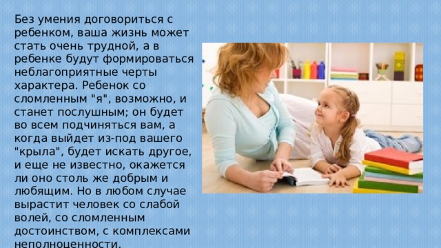 Без умения договориться с ребенком, ваша жизнь может стать очень трудной, а в ребенке будут формироваться неблагоприятные черты характера. Ребенок со сломленным 