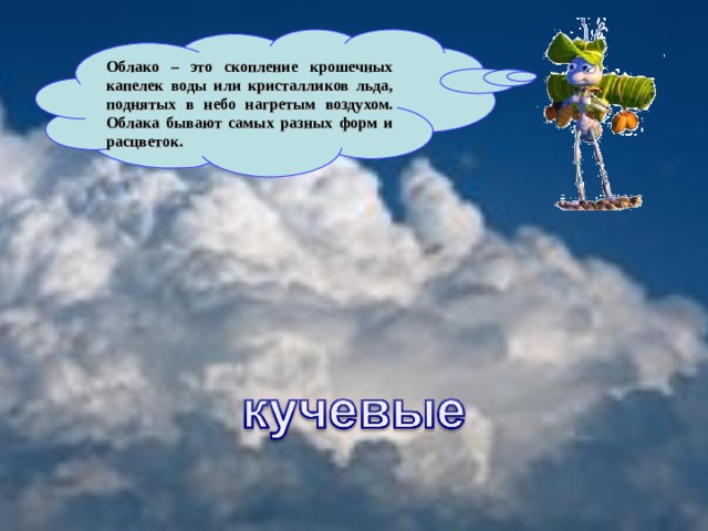 Облако – это скопление крошечных капелек воды или кристалликов льда, поднятых в небо нагретым воздухом. Облака бывают самых разных форм и расцветок.